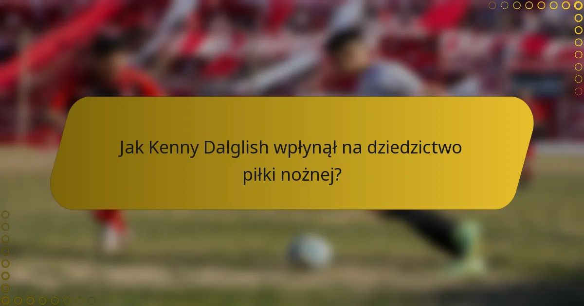 Jak Kenny Dalglish wpłynął na dziedzictwo piłki nożnej?
