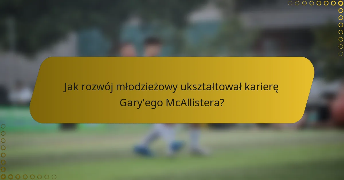 Jak rozwój młodzieżowy ukształtował karierę Gary'ego McAllistera?