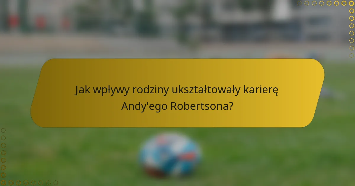Jak wpływy rodziny ukształtowały karierę Andy'ego Robertsona?