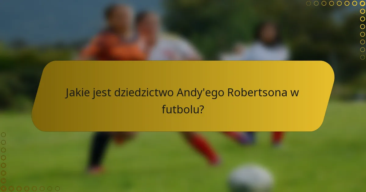 Jakie jest dziedzictwo Andy'ego Robertsona w futbolu?